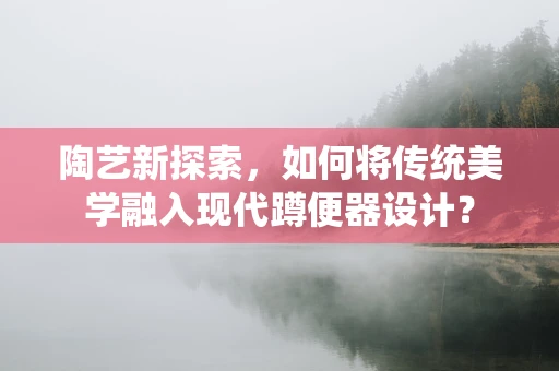 陶艺新探索，如何将传统美学融入现代蹲便器设计？