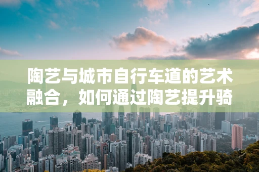 陶艺与城市自行车道的艺术融合，如何通过陶艺提升骑行体验？
