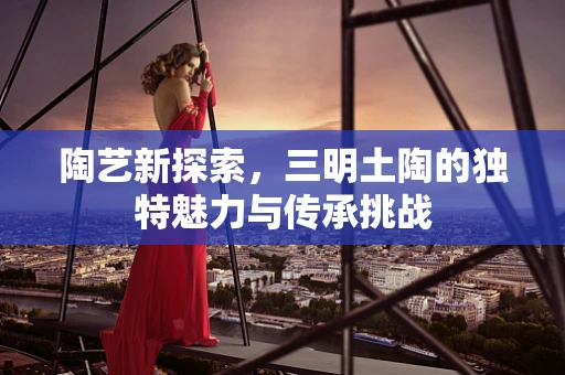 陶艺新探索，三明土陶的独特魅力与传承挑战