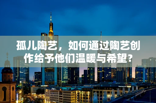 孤儿陶艺，如何通过陶艺创作给予他们温暖与希望？