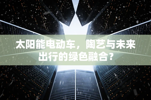 太阳能电动车，陶艺与未来出行的绿色融合？