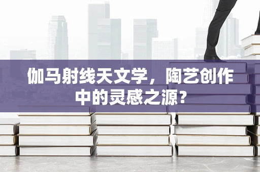 伽马射线天文学，陶艺创作中的灵感之源？