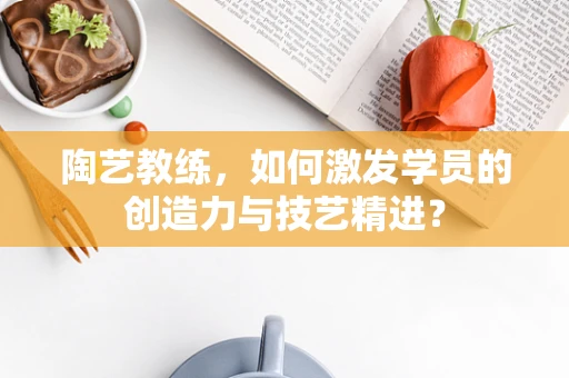陶艺教练，如何激发学员的创造力与技艺精进？