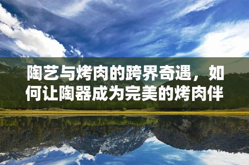 陶艺与烤肉的跨界奇遇，如何让陶器成为完美的烤肉伴侣？