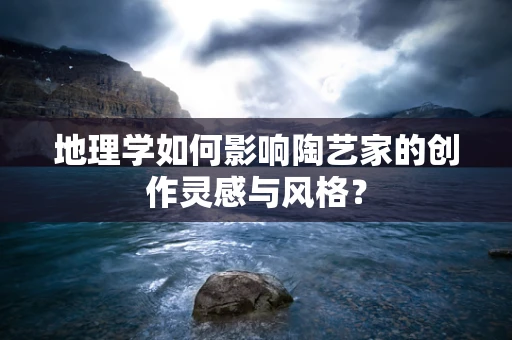地理学如何影响陶艺家的创作灵感与风格？