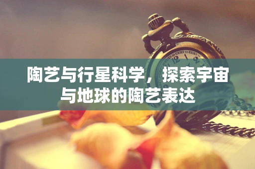 陶艺与行星科学，探索宇宙与地球的陶艺表达