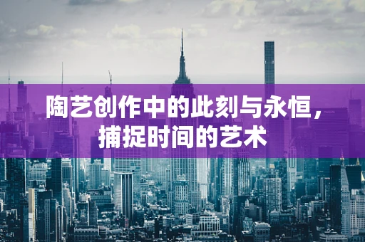 陶艺创作中的此刻与永恒，捕捉时间的艺术