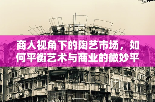 商人视角下的陶艺市场，如何平衡艺术与商业的微妙平衡？