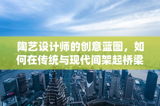 陶艺设计师的创意蓝图，如何在传统与现代间架起桥梁？
