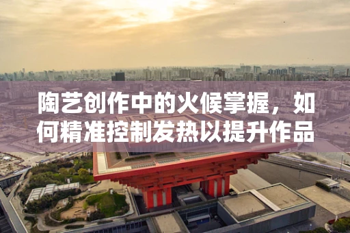陶艺创作中的火候掌握，如何精准控制发热以提升作品品质？