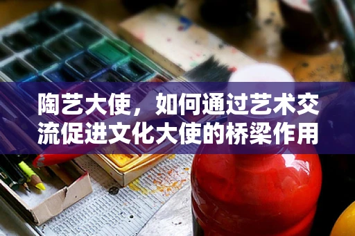 陶艺大使，如何通过艺术交流促进文化大使的桥梁作用？