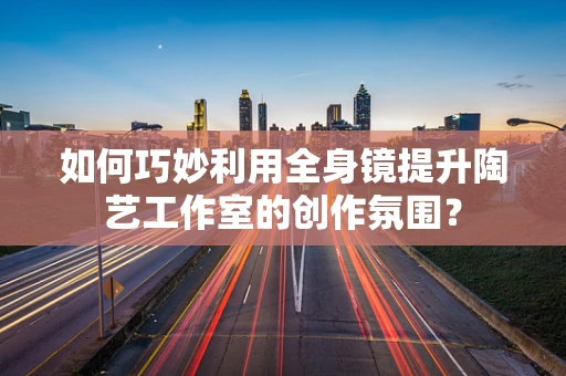 如何巧妙利用全身镜提升陶艺工作室的创作氛围？