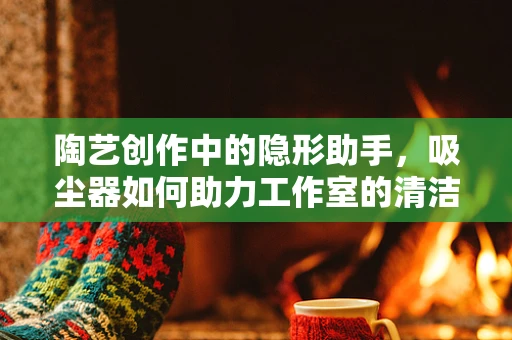 陶艺创作中的隐形助手，吸尘器如何助力工作室的清洁与安全？