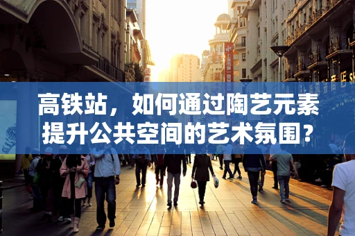 高铁站，如何通过陶艺元素提升公共空间的艺术氛围？