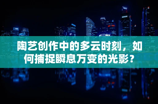 陶艺创作中的多云时刻，如何捕捉瞬息万变的光影？