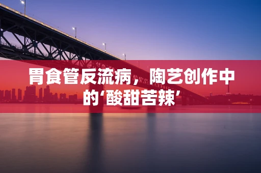 胃食管反流病，陶艺创作中的‘酸甜苦辣’