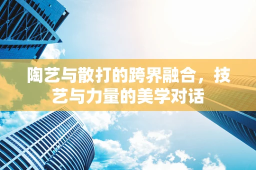 陶艺与散打的跨界融合，技艺与力量的美学对话