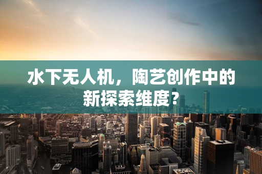 水下无人机，陶艺创作中的新探索维度？