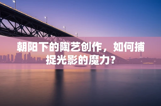 朝阳下的陶艺创作，如何捕捉光影的魔力？