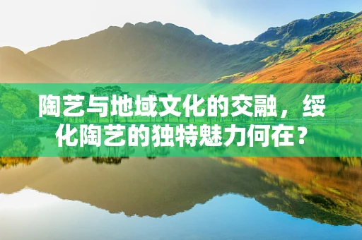 陶艺与地域文化的交融，绥化陶艺的独特魅力何在？