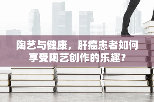 陶艺与健康，肝癌患者如何享受陶艺创作的乐趣？