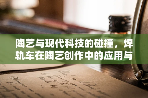 陶艺与现代科技的碰撞，焊轨车在陶艺创作中的应用与挑战
