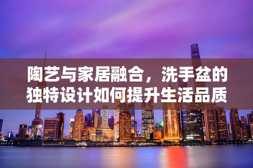 陶艺与家居融合，洗手盆的独特设计如何提升生活品质？