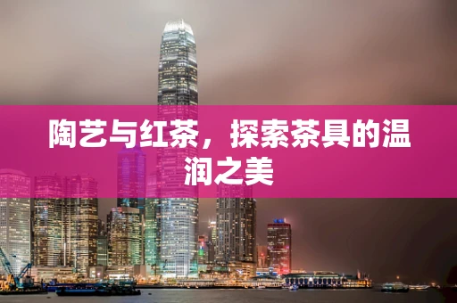 陶艺与红茶，探索茶具的温润之美