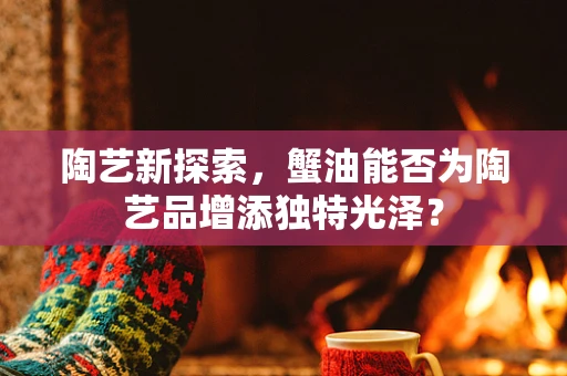 陶艺新探索，蟹油能否为陶艺品增添独特光泽？