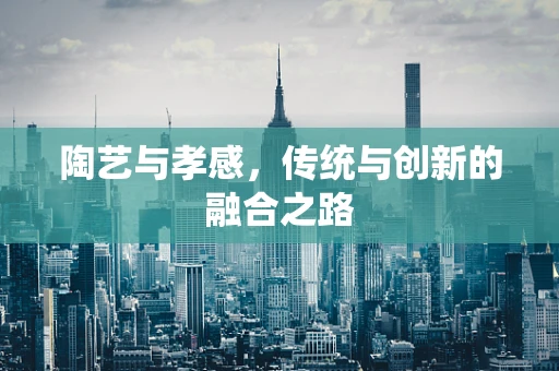 陶艺与孝感，传统与创新的融合之路