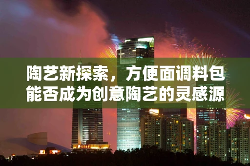 陶艺新探索，方便面调料包能否成为创意陶艺的灵感源泉？