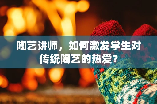 陶艺讲师，如何激发学生对传统陶艺的热爱？