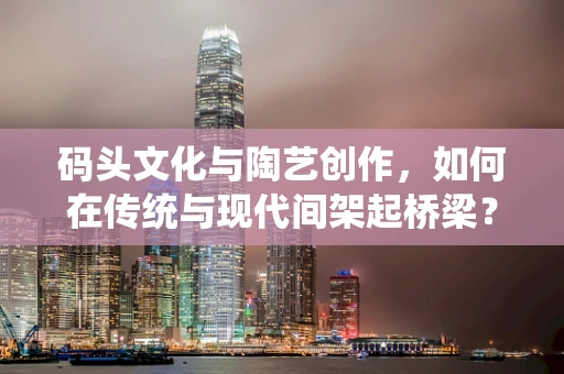 码头文化与陶艺创作，如何在传统与现代间架起桥梁？