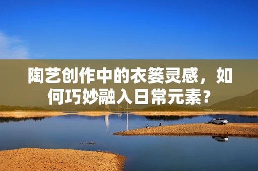 陶艺创作中的衣篓灵感，如何巧妙融入日常元素？