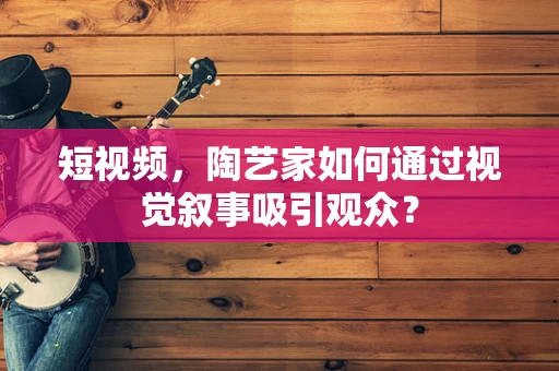 短视频，陶艺家如何通过视觉叙事吸引观众？