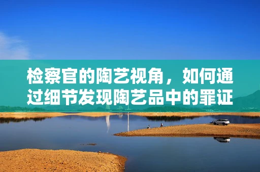 检察官的陶艺视角，如何通过细节发现陶艺品中的罪证？