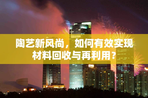 陶艺新风尚，如何有效实现材料回收与再利用？