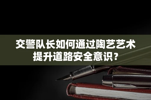 交警队长如何通过陶艺艺术提升道路安全意识？