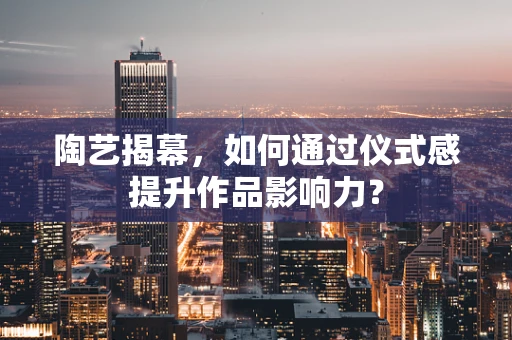 陶艺揭幕，如何通过仪式感提升作品影响力？