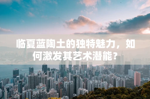 临夏蓝陶土的独特魅力，如何激发其艺术潜能？