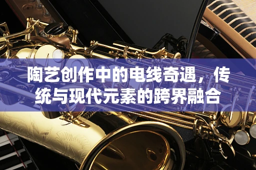 陶艺创作中的电线奇遇，传统与现代元素的跨界融合