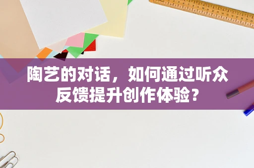 陶艺的对话，如何通过听众反馈提升创作体验？