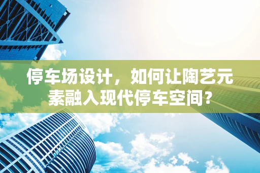 停车场设计，如何让陶艺元素融入现代停车空间？
