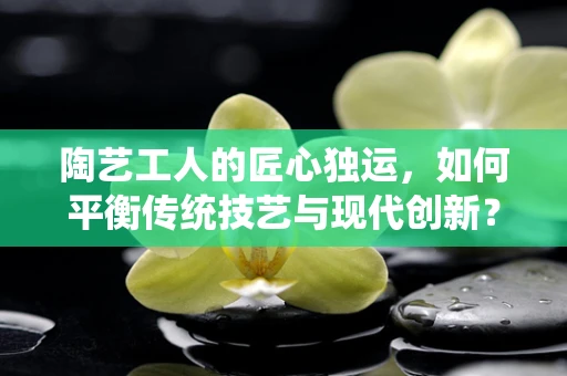 陶艺工人的匠心独运，如何平衡传统技艺与现代创新？