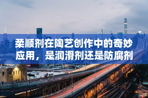 柔顺剂在陶艺创作中的奇妙应用，是润滑剂还是防腐剂？