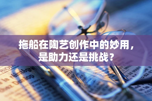 拖船在陶艺创作中的妙用，是助力还是挑战？