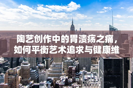 陶艺创作中的胃溃疡之痛，如何平衡艺术追求与健康维护？