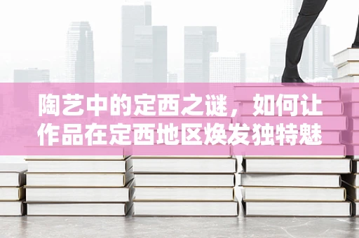 陶艺中的定西之谜，如何让作品在定西地区焕发独特魅力？