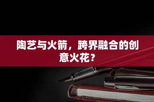 陶艺与火箭，跨界融合的创意火花？