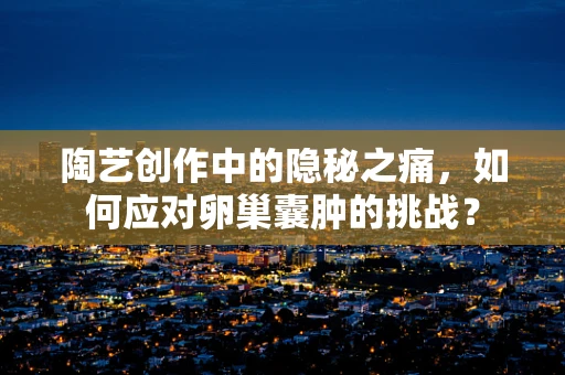 陶艺创作中的隐秘之痛，如何应对卵巢囊肿的挑战？